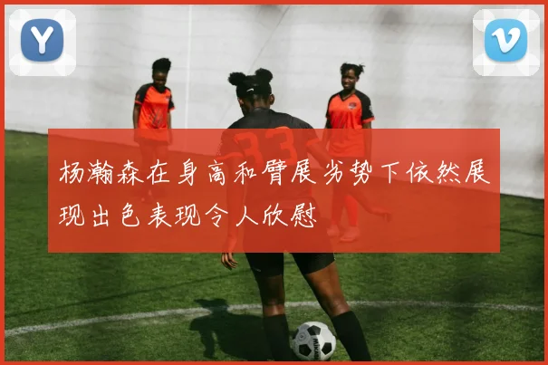 杨瀚森在身高和臂展劣势下依然展现出色表现令人欣慰
