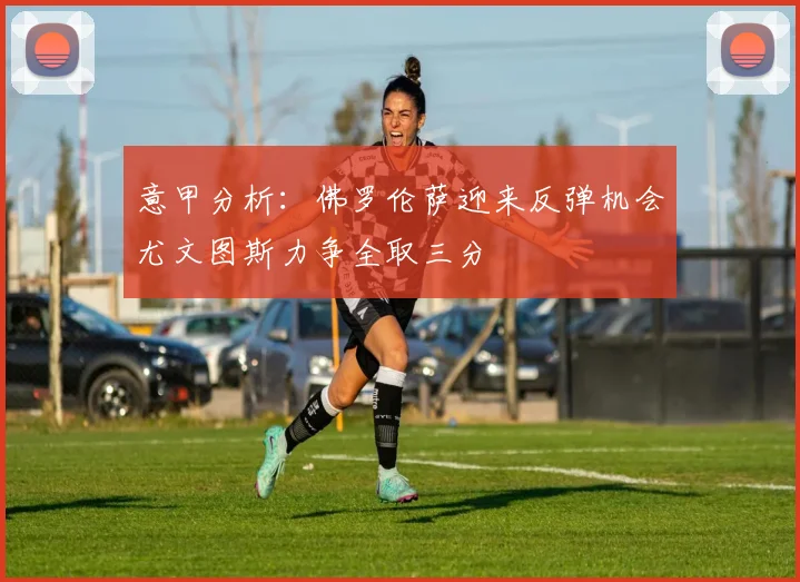 意甲分析：佛罗伦萨迎来反弹机会尤文图斯力争全取三分