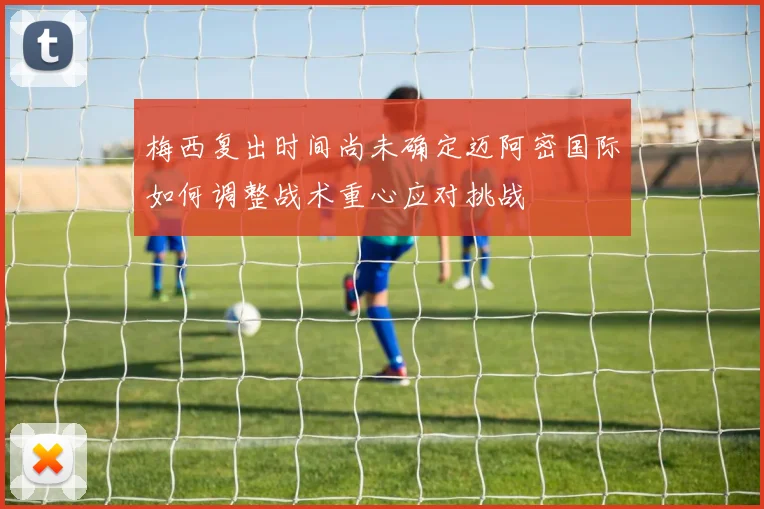 梅西复出时间尚未确定迈阿密国际如何调整战术重心应对挑战