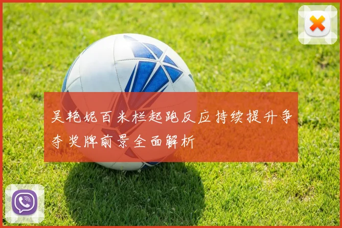 吴艳妮百米栏起跑反应持续提升争夺奖牌前景全面解析