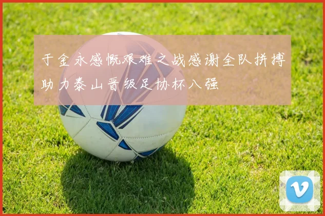 于金永感慨艰难之战感谢全队拼搏助力泰山晋级足协杯八强