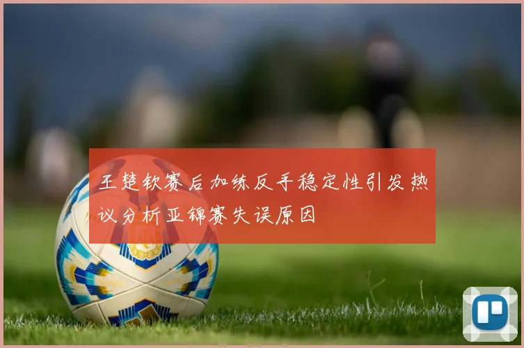 王楚钦赛后加练反手稳定性引发热议分析亚锦赛失误原因