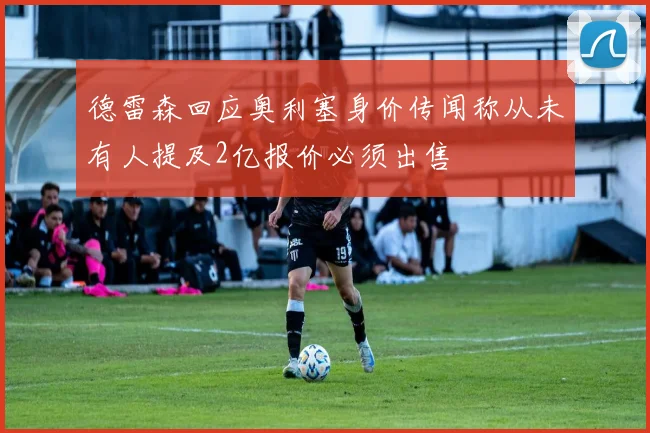 德雷森回应奥利塞身价传闻称从未有人提及2亿报价必须出售