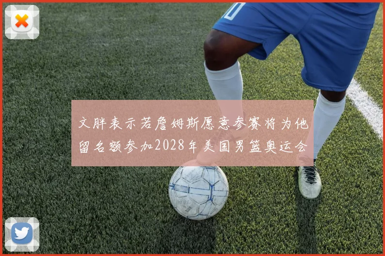 文胖表示若詹姆斯愿意参赛将为他留名额参加2028年美国男篮奥运会